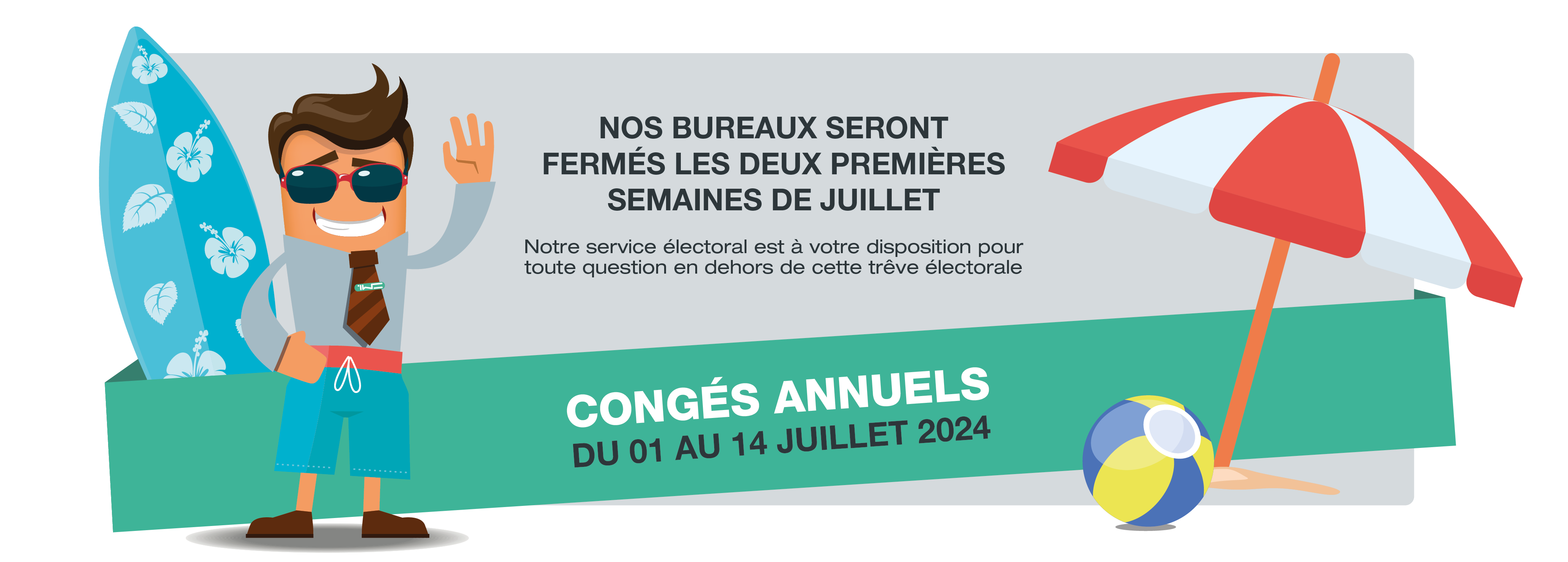 Nos bureaux seront fermés les deux premières semaines de juillet. Notre service électoral est à votre disposition pour toute question en dehors de cette trêve électorale. Congés annuels du 1er au 14 juillet 2024.